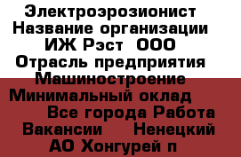 Электроэрозионист › Название организации ­ ИЖ-Рэст, ООО › Отрасль предприятия ­ Машиностроение › Минимальный оклад ­ 25 000 - Все города Работа » Вакансии   . Ненецкий АО,Хонгурей п.